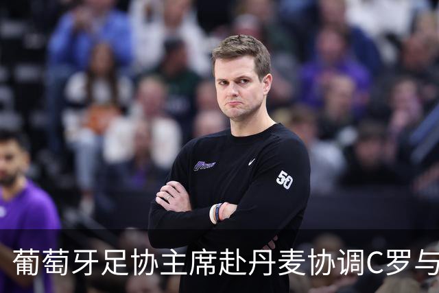 葡萄牙足协主席赴丹麦协调C罗与热苏斯的关系